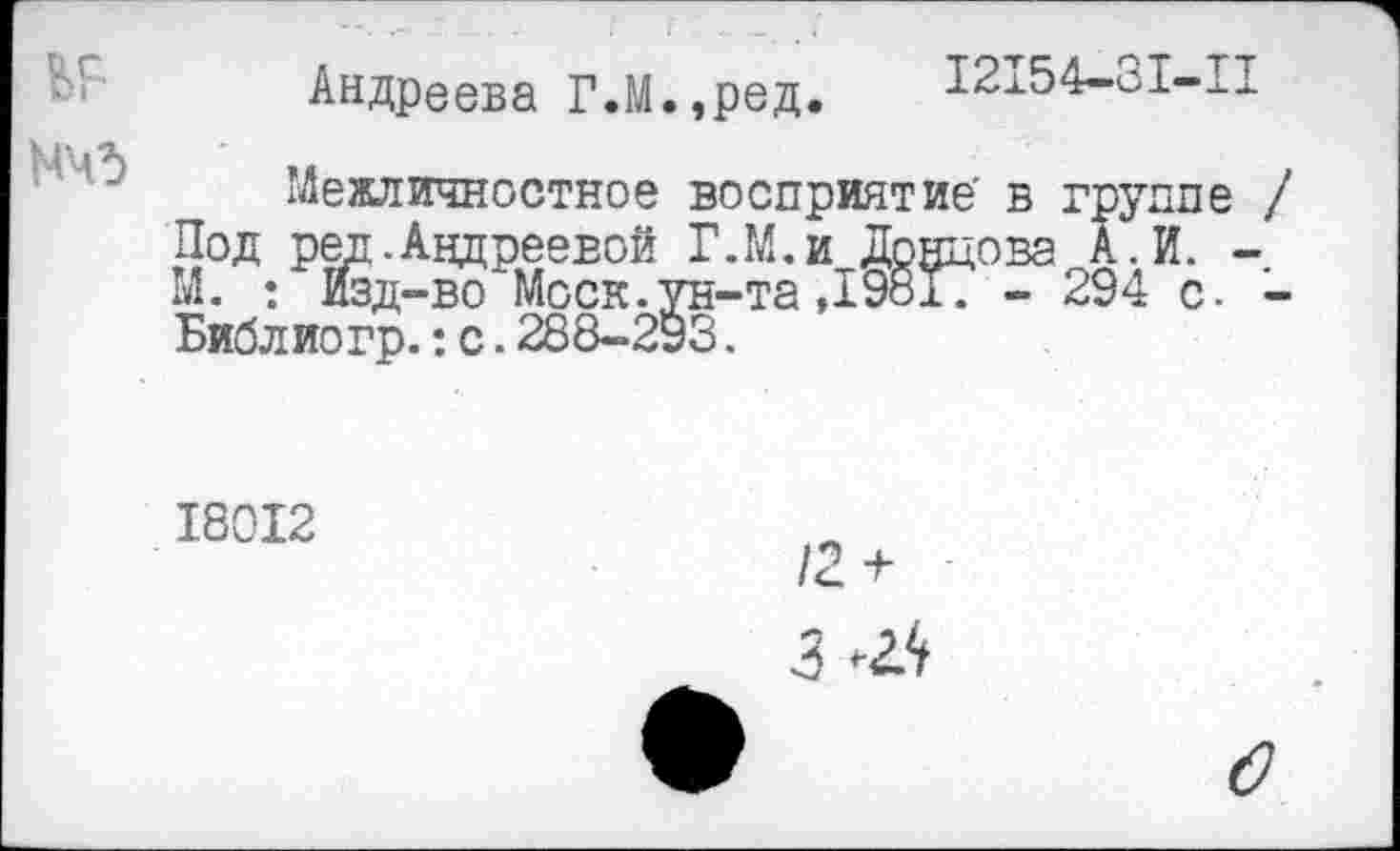 ﻿Андреева Г.М.,ред. 12154-31-11
Межличностное восприятие' в группе / Под ред. Андреевой Г.М.и Донцова А.И. -М. : Изд-во Моск.ун-та ,1981Т - 294 с. -Библио гр.: с. 288-293.
18012
3 Ж